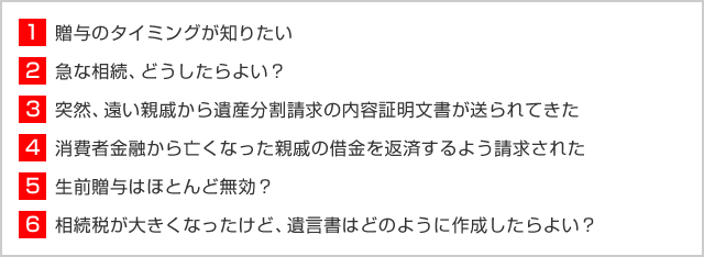 1 贈与のタイミングが知りたい  2 贈与のタイミングが知りたい 3 突然、遠い親戚から遺産分割請求の内容証明文書が送られてきた 4 消費者金融から亡くなった親戚の借金を返済するよう請求された 5 生前贈与はほとんど無効？ 6 相続税が大きくなったけど、遺言書はどのように作成したらよい？