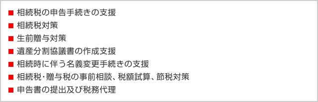 ・相続税の申告手続きの支援 ・相続税対策 ・生前贈与対策 ・遺産分割協議書の作成支援 ・相続時に伴う名義変更手続きの支援 ・相続税・贈与税の事前相談、税額試算、節税対策 ・申告書の提出及び税務代理