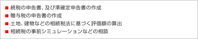 ・続税の申告書、及び準確定申告書の作成 ・贈与税の申告書の作成 ・土地、建物などの相続税法に基づく評価額の算出 ・相続税の事前シミュレーションなどの相談